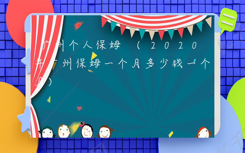 广州个人保姆 (2020年广州保姆一个月多少钱一个月)